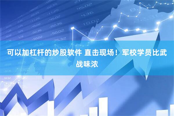 可以加杠杆的炒股软件 直击现场！军校学员比武战味浓