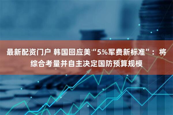 最新配资门户 韩国回应美“5%军费新标准”：将综合考量并自主决定国防预算规模