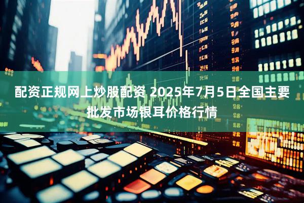 配资正规网上炒股配资 2025年7月5日全国主要批发市场银耳价格行情
