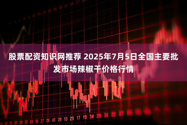 股票配资知识网推荐 2025年7月5日全国主要批发市场辣椒干价格行情