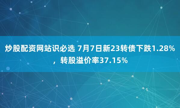 炒股配资网站识必选 7月7日新23转债下跌1.28%，转股溢价率37.15%