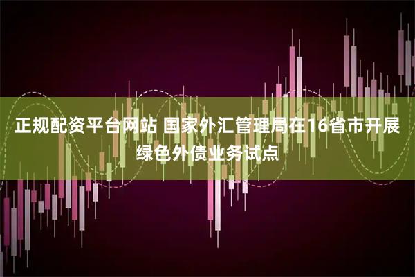 正规配资平台网站 国家外汇管理局在16省市开展绿色外债业务试点