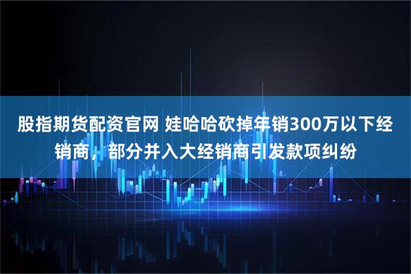 股指期货配资官网 娃哈哈砍掉年销300万以下经销商，部分并入大经销商引发款项纠纷