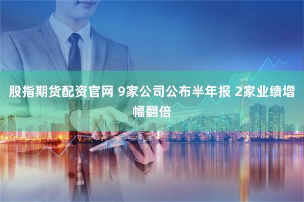 股指期货配资官网 9家公司公布半年报 2家业绩增幅翻倍