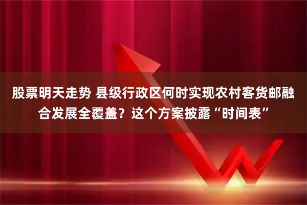 股票明天走势 县级行政区何时实现农村客货邮融合发展全覆盖？这个方案披露“时间表”