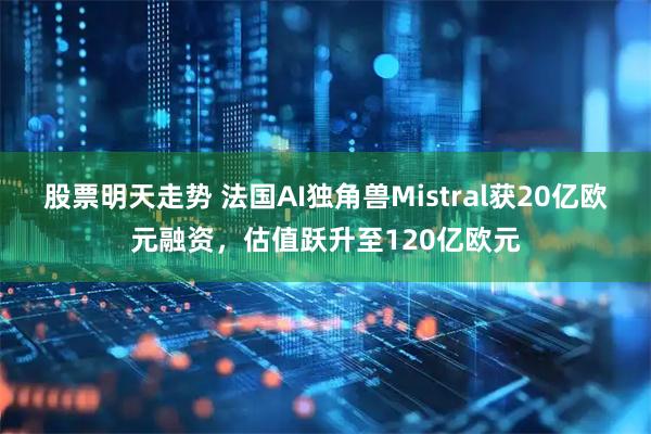 股票明天走势 法国AI独角兽Mistral获20亿欧元融资，估值跃升至120亿欧元