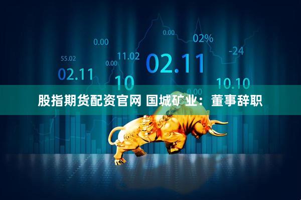 股指期货配资官网 国城矿业：董事辞职