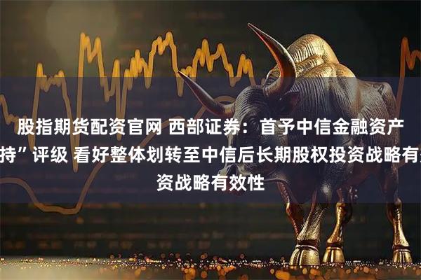 股指期货配资官网 西部证券：首予中信金融资产“增持”评级 看好整体划转至中信后长期股权投资战略有效性