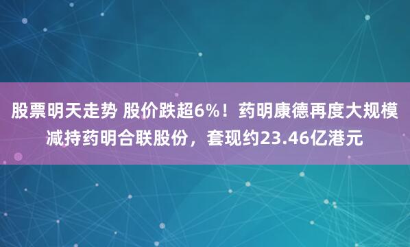 股票明天走势 股价跌超6%！药明康德再度大规模减持药明合联股份，套现约23.46亿港元