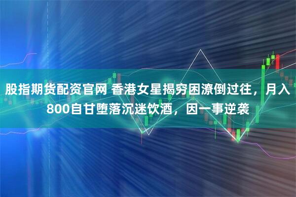 股指期货配资官网 香港女星揭穷困潦倒过往，月入800自甘堕落沉迷饮酒，因一事逆袭