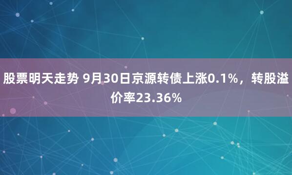 股票明天走势 9月30日京源转债上涨0.1%，转股溢价率23.36%