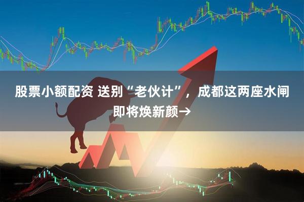 股票小额配资 送别“老伙计”，成都这两座水闸即将焕新颜→