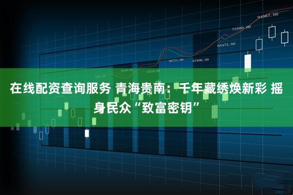 在线配资查询服务 青海贵南：千年藏绣焕新彩 摇身民众“致富密钥”
