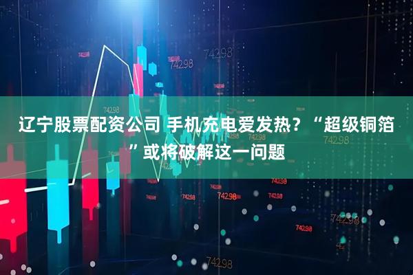 辽宁股票配资公司 手机充电爱发热？“超级铜箔”或将破解这一问题
