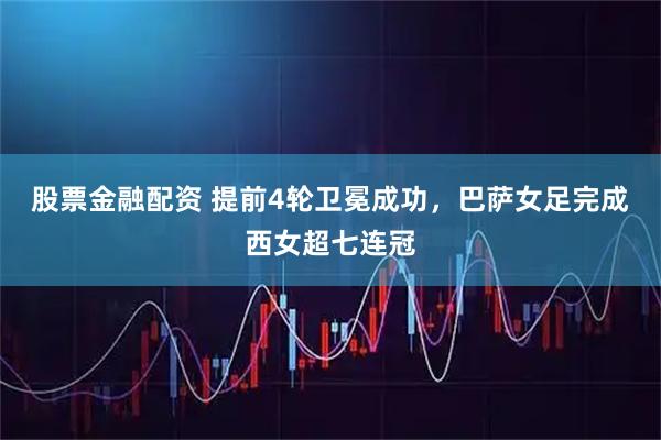 股票金融配资 提前4轮卫冕成功，巴萨女足完成西女超七连冠