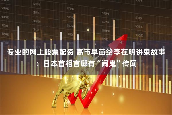 专业的网上股票配资 高市早苗给李在明讲鬼故事：日本首相官邸有“闹鬼”传闻