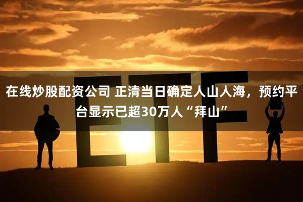 在线炒股配资公司 正清当日确定人山人海，预约平台显示已超30万人“拜山”