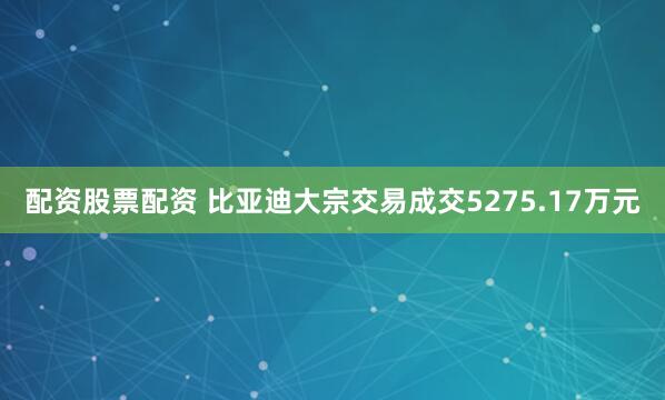 配资股票配资 比亚迪大宗交易成交5275.17万元