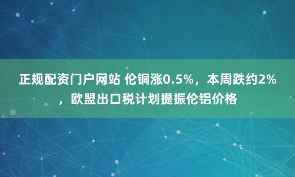 正规配资门户网站 伦铜涨0.5%，本周跌约2%，欧盟出口税计划提振伦铝价格