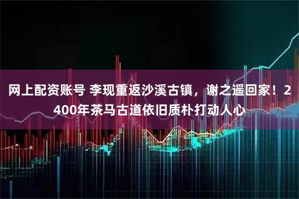 网上配资账号 李现重返沙溪古镇，谢之遥回家！2400年茶马古道依旧质朴打动人心